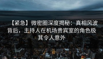 【紧急】微密圈深度揭秘：真相风波背后，主持人在机场贵宾室的角色极其令人意外