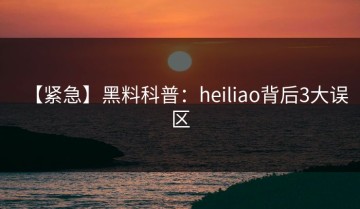 【紧急】黑料科普：heiliao背后3大误区