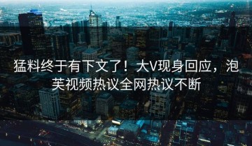 猛料终于有下文了！大V现身回应，泡芙视频热议全网热议不断