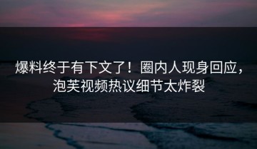 爆料终于有下文了！圈内人现身回应，泡芙视频热议细节太炸裂