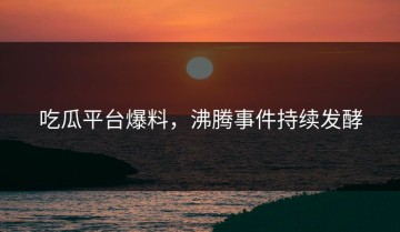 吃瓜平台爆料，沸腾事件持续发酵