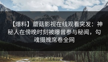 【爆料】蘑菇影视在线观看突发：神秘人在傍晚时刻被曝曾参与秘闻，勾魂摄魄席卷全网