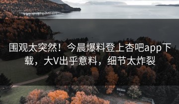 围观太突然！今晨爆料登上杏吧app下载，大V出乎意料，细节太炸裂