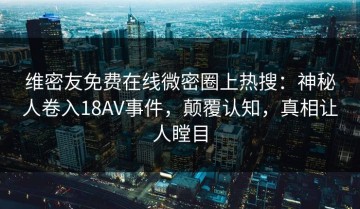 维密友免费在线微密圈上热搜：神秘人卷入18AV事件，颠覆认知，真相让人瞠目
