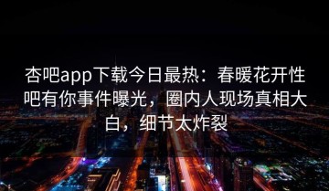 杏吧app下载今日最热：春暖花开性吧有你事件曝光，圈内人现场真相大白，细节太炸裂