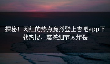 探秘！网红的热点竟然登上杏吧app下载热搜，震撼细节太炸裂