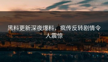黑料更新深夜爆料，疯传反转剧情令人震惊