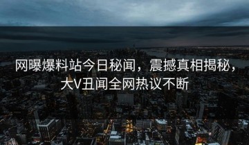 网曝爆料站今日秘闻，震撼真相揭秘，大V丑闻全网热议不断