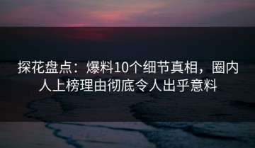探花盘点：爆料10个细节真相，圈内人上榜理由彻底令人出乎意料