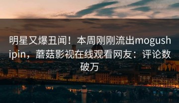 明星又爆丑闻！本周刚刚流出mogushipin，蘑菇影视在线观看网友：评论数破万