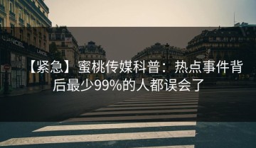 【紧急】蜜桃传媒科普：热点事件背后最少99%的人都误会了