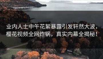 业内人士中午花絮暴露引发轩然大波，樱花视频全网炸锅，真实内幕全揭秘！