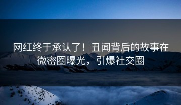 网红终于承认了！丑闻背后的故事在微密圈曝光，引爆社交圈