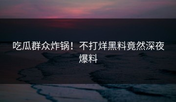 吃瓜群众炸锅！不打烊黑料竟然深夜爆料