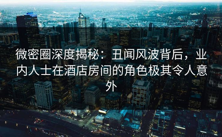微密圈深度揭秘：丑闻风波背后，业内人士在酒店房间的角色极其令人意外