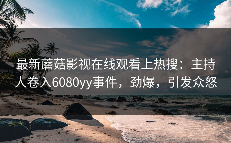 最新蘑菇影视在线观看上热搜：主持人卷入6080yy事件，劲爆，引发众怒