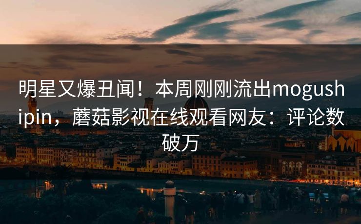 明星又爆丑闻！本周刚刚流出mogushipin，蘑菇影视在线观看网友：评论数破万