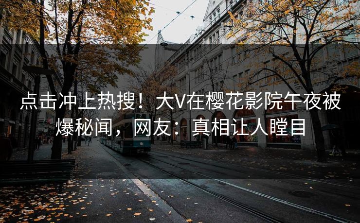点击冲上热搜！大V在樱花影院午夜被爆秘闻，网友：真相让人瞠目