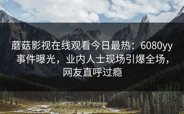 蘑菇影视在线观看今日最热：6080yy事件曝光，业内人士现场引爆全场，网友直呼过瘾
