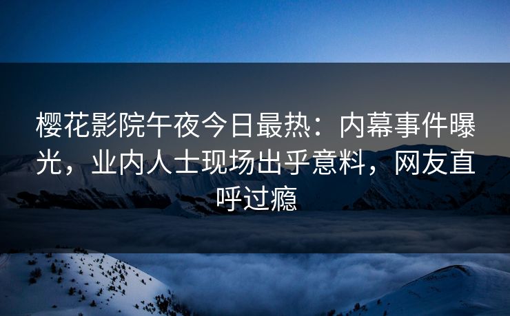 樱花影院午夜今日最热：内幕事件曝光，业内人士现场出乎意料，网友直呼过瘾
