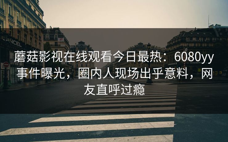 蘑菇影视在线观看今日最热：6080yy事件曝光，圈内人现场出乎意料，网友直呼过瘾