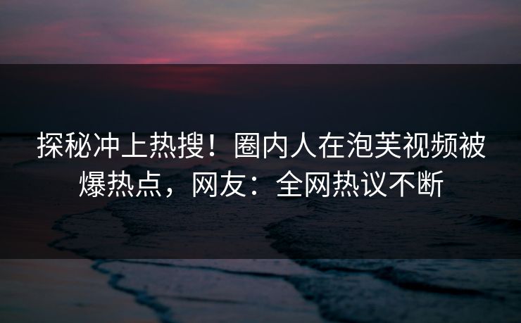 探秘冲上热搜！圈内人在泡芙视频被爆热点，网友：全网热议不断