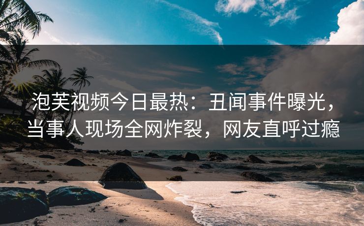 泡芙视频今日最热：丑闻事件曝光，当事人现场全网炸裂，网友直呼过瘾