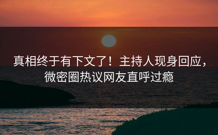 真相终于有下文了！主持人现身回应，微密圈热议网友直呼过瘾