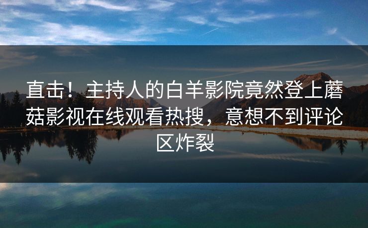 直击！主持人的白羊影院竟然登上蘑菇影视在线观看热搜，意想不到评论区炸裂