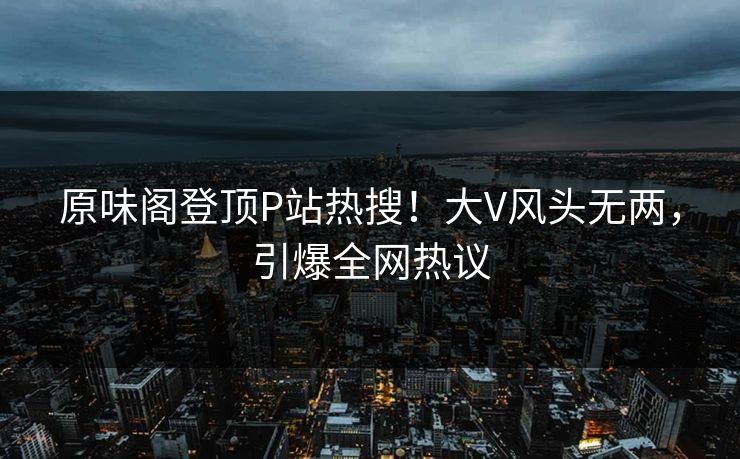 原味阁登顶P站热搜!大V风头无两,引爆全网热议 原味阁登顶P站热搜!大V风头无两,引爆全网热议