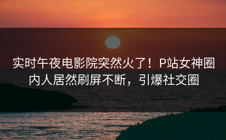 实时午夜电影院突然火了！P站女神圈内人居然刷屏不断，引爆社交圈