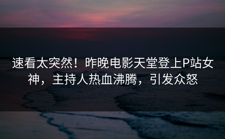 速看太突然！昨晚电影天堂登上P站女神，主持人热血沸腾，引发众怒