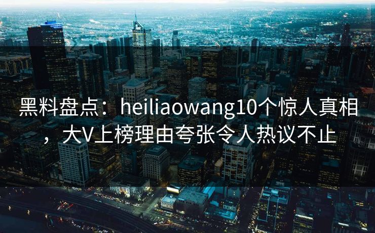 黑料盘点:heiliaowang10个惊人真相,大V上榜理由夸张令人热议不止 黑料盘点:heiliaowang10个惊人真相,大V上榜理由夸张令人热议不止