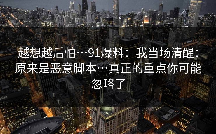 越想越后怕…91爆料:我当场清醒:原来是恶意脚本…真正的重点你可能忽略了 越想越后怕…91爆料:我当场清醒:原来是恶意脚本…真正的重点你可能忽略了