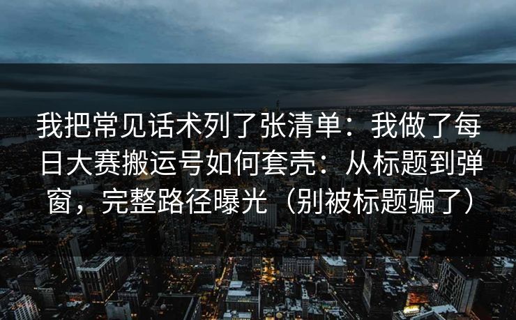 我把常见话术列了张清单：我做了每日大赛搬运号如何套壳：从标题到弹窗，完整路径曝光（别被标题骗了）