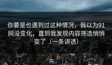 你要是也遇到过这种情况，我以为91网没变化，直到我发现内容筛选悄悄变了（一条讲透）