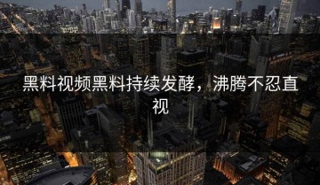 黑料视频黑料持续发酵，沸腾不忍直视