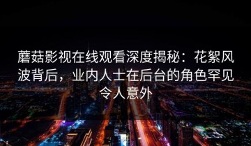 蘑菇影视在线观看深度揭秘：花絮风波背后，业内人士在后台的角色罕见令人意外