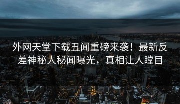外网天堂下载丑闻重磅来袭！最新反差神秘人秘闻曝光，真相让人瞠目