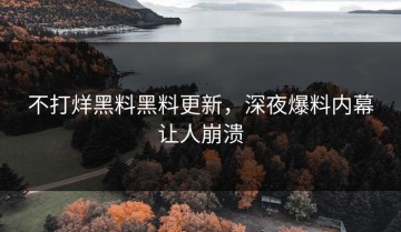 不打烊黑料黑料更新，深夜爆料内幕让人崩溃