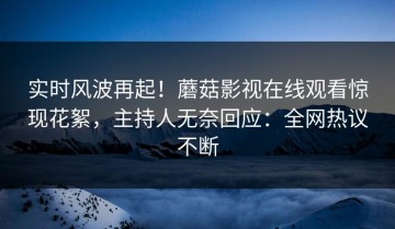 实时风波再起！蘑菇影视在线观看惊现花絮，主持人无奈回应：全网热议不断