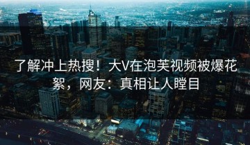 了解冲上热搜！大V在泡芙视频被爆花絮，网友：真相让人瞠目
