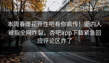 本周春暖花开性吧有你疯传！圈内人被指全网炸裂，杏吧app下载紧急回应评论区炸了