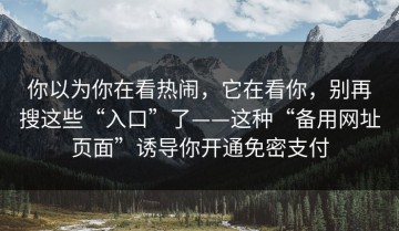 你以为你在看热闹，它在看你，别再搜这些“入口”了——这种“备用网址页面”诱导你开通免密支付