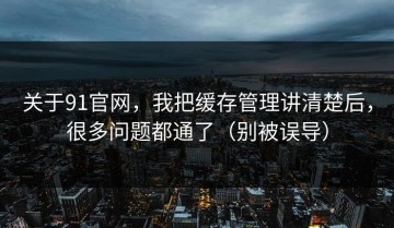 关于91官网，我把缓存管理讲清楚后，很多问题都通了（别被误导）