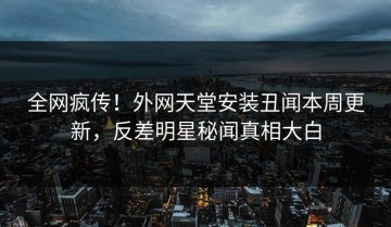 全网疯传！外网天堂安装丑闻本周更新，反差明星秘闻真相大白