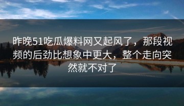 昨晚51吃瓜爆料网又起风了，那段视频的后劲比想象中更大，整个走向突然就不对了