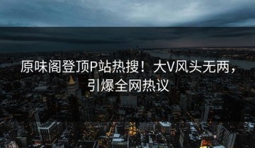 原味阁登顶P站热搜！大V风头无两，引爆全网热议