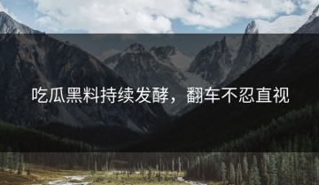吃瓜黑料持续发酵，翻车不忍直视