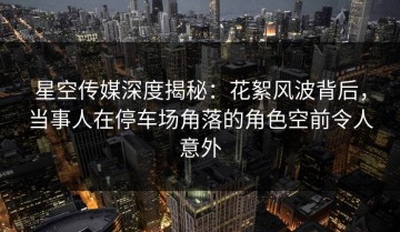 星空传媒深度揭秘：花絮风波背后，当事人在停车场角落的角色空前令人意外